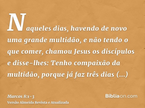 Naqueles dias, havendo de novo uma grande multidão, e não tendo o que comer, chamou Jesus os discípulos e disse-lhes:Tenho compaixão da multidão, porque já faz 