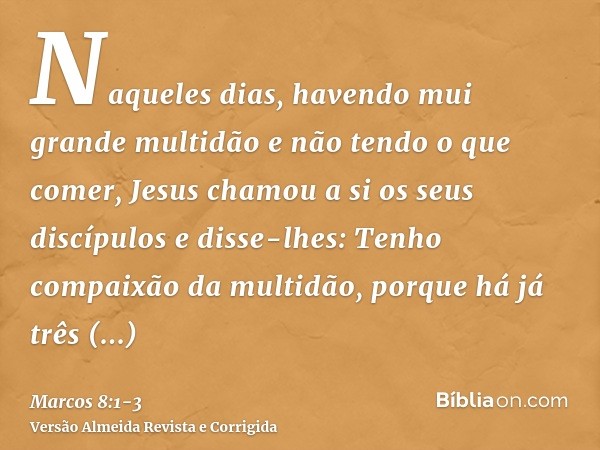 Naqueles dias, havendo mui grande multidão e não tendo o que comer, Jesus chamou a si os seus discípulos e disse-lhes:Tenho compaixão da multidão, porque há já 