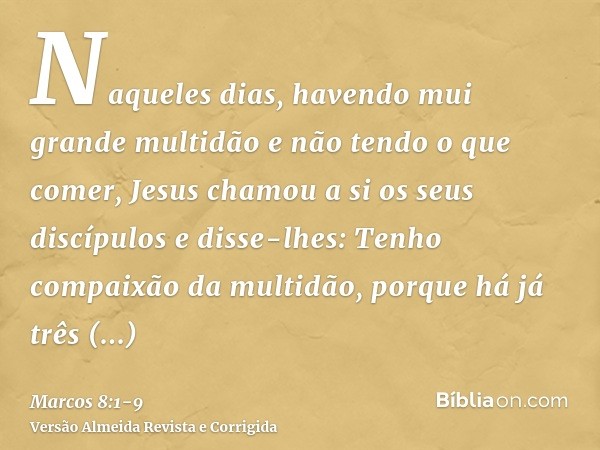 Naqueles dias, havendo mui grande multidão e não tendo o que comer, Jesus chamou a si os seus discípulos e disse-lhes:Tenho compaixão da multidão, porque há já 