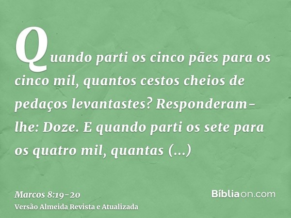 Quando parti os cinco pães para os cinco mil, quantos cestos cheios de pedaços levantastes? Responderam-lhe: Doze.E quando parti os sete para os quatro mil, qua