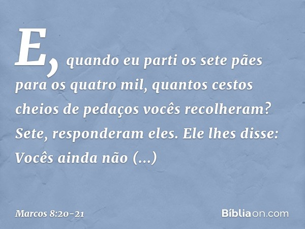 "E, quando eu parti os sete pães para os quatro mil, quantos cestos cheios de pedaços vocês recolheram?"
"Sete", responderam eles. Ele lhes disse: "Vocês ainda 