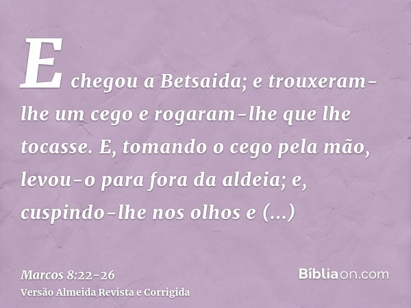 E chegou a Betsaida; e trouxeram-lhe um cego e rogaram-lhe que lhe tocasse.E, tomando o cego pela mão, levou-o para fora da aldeia; e, cuspindo-lhe nos olhos e 