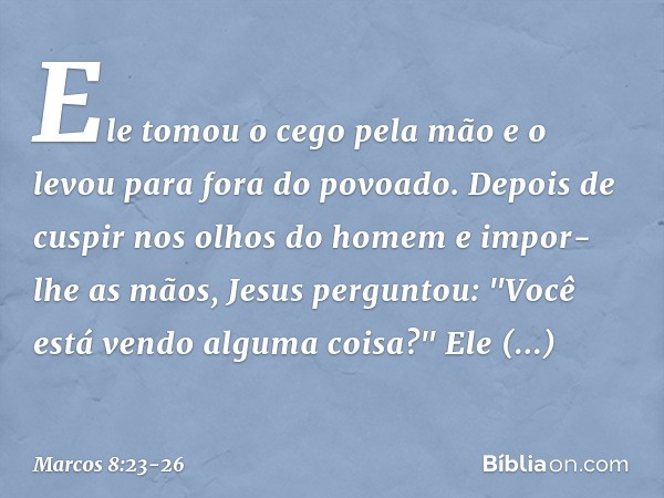 Ele tomou o cego pela mão e o levou para fora do povoado. Depois de cuspir nos olhos do homem e impor-lhe as mãos, Jesus perguntou: "Você está vendo alguma cois