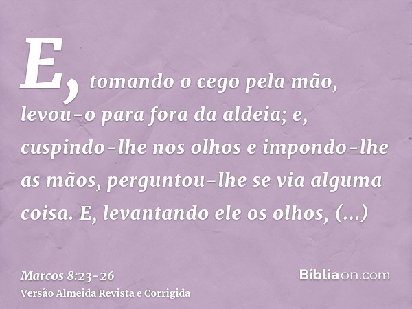 E, tomando o cego pela mão, levou-o para fora da aldeia; e, cuspindo-lhe nos olhos e impondo-lhe as mãos, perguntou-lhe se via alguma coisa.E, levantando ele os