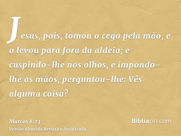 Jesus, pois, tomou o cego pela mão, e o levou para fora da aldeia; e cuspindo-lhe nos olhos, e impondo-lhe as mãos, perguntou-lhe: Vês alguma coisa?