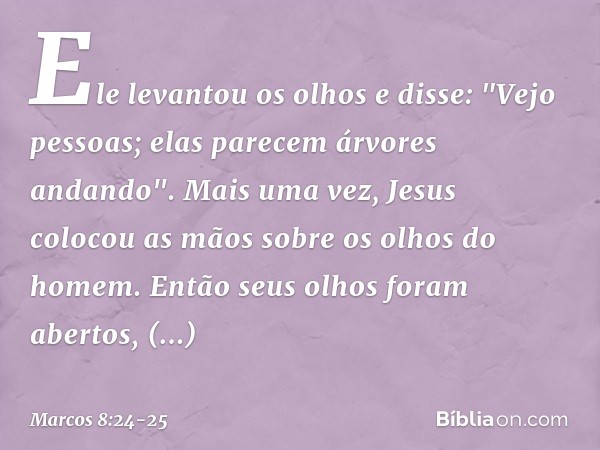 Ele levantou os olhos e disse: "Vejo pessoas; elas parecem árvores andando". Mais uma vez, Jesus colocou as mãos sobre os olhos do homem. Então seus olhos foram