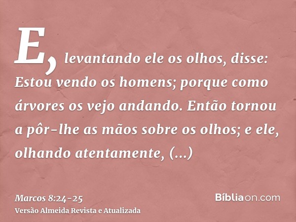 E, levantando ele os olhos, disse: Estou vendo os homens; porque como árvores os vejo andando.Então tornou a pôr-lhe as mãos sobre os olhos; e ele, olhando aten