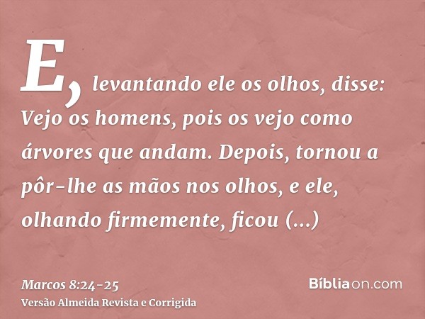 E, levantando ele os olhos, disse: Vejo os homens, pois os vejo como árvores que andam.Depois, tornou a pôr-lhe as mãos nos olhos, e ele, olhando firmemente, fi