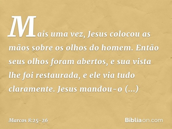 Mais uma vez, Jesus colocou as mãos sobre os olhos do homem. Então seus olhos foram abertos, e sua vista lhe foi restaurada, e ele via tudo claramente. Jesus ma