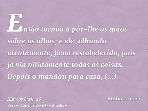 Então tornou a pôr-lhe as mãos sobre os olhos; e ele, olhando atentamente, ficou restabelecido, pois já via nitidamente todas as coisas.Depois o mandou para cas