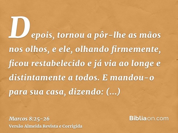 Depois, tornou a pôr-lhe as mãos nos olhos, e ele, olhando firmemente, ficou restabelecido e já via ao longe e distintamente a todos.E mandou-o para sua casa, d