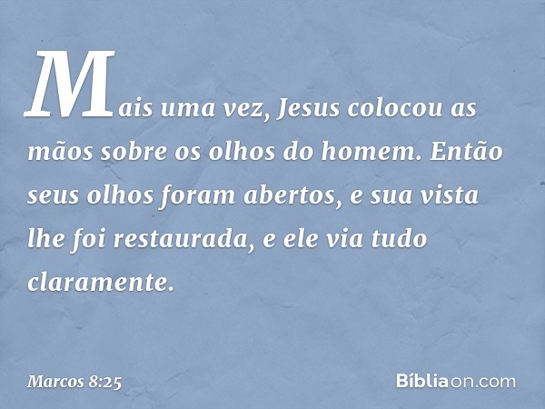 Mais uma vez, Jesus colocou as mãos sobre os olhos do homem. Então seus olhos foram abertos, e sua vista lhe foi restaurada, e ele via tudo claramente. -- Marco