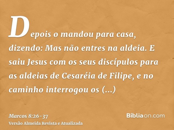 Depois o mandou para casa, dizendo: Mas não entres na aldeia.E saiu Jesus com os seus discípulos para as aldeias de Cesaréia de Filipe, e no caminho interrogou