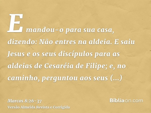 E mandou-o para sua casa, dizendo: Não entres na aldeia.E saiu Jesus e os seus discípulos para as aldeias de Cesaréia de Filipe; e, no caminho, perguntou aos se