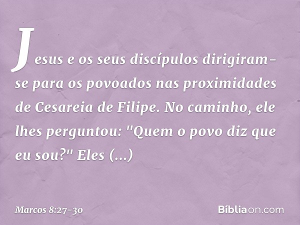 Jesus e os seus discípulos dirigiram-se para os povoados nas proximidades de Cesareia de Filipe. No caminho, ele lhes perguntou: "Quem o povo diz que eu sou?" E