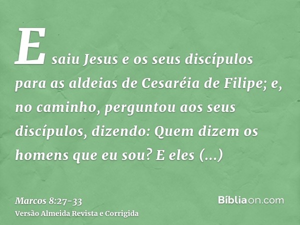 E saiu Jesus e os seus discípulos para as aldeias de Cesaréia de Filipe; e, no caminho, perguntou aos seus discípulos, dizendo: Quem dizem os homens que eu sou?