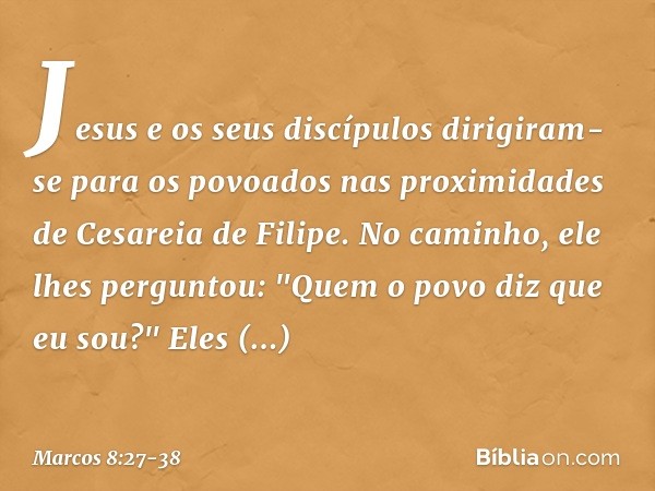 Jesus e os seus discípulos dirigiram-se para os povoados nas proximidades de Cesareia de Filipe. No caminho, ele lhes perguntou: "Quem o povo diz que eu sou?" E