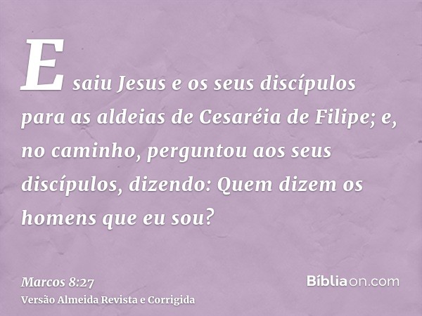 E saiu Jesus e os seus discípulos para as aldeias de Cesaréia de Filipe; e, no caminho, perguntou aos seus discípulos, dizendo: Quem dizem os homens que eu sou?