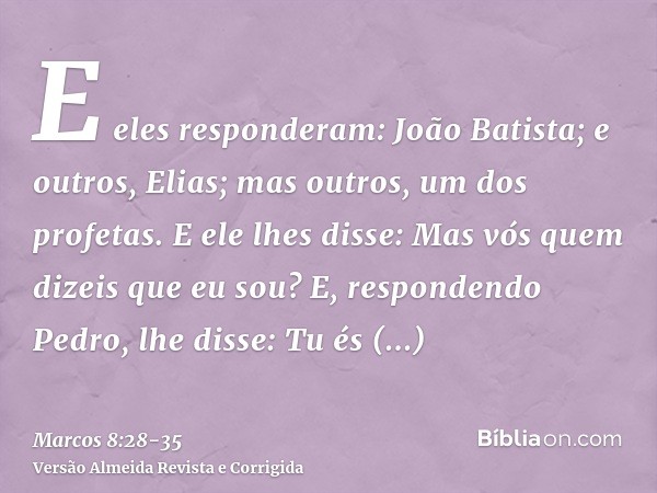 E eles responderam: João Batista; e outros, Elias; mas outros, um dos profetas.E ele lhes disse: Mas vós quem dizeis que eu sou? E, respondendo Pedro, lhe disse