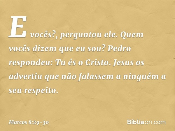 "E vocês?", perguntou ele. "Quem vocês dizem que eu sou?"
Pedro respondeu: "Tu és o Cristo". Jesus os advertiu que não falassem a ninguém a seu respeito. -- Mar