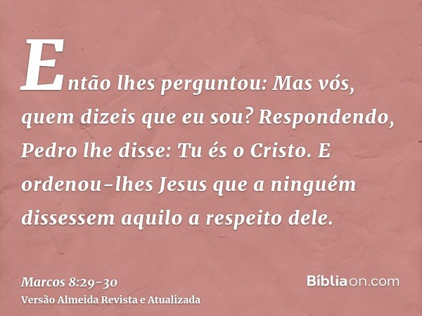 Então lhes perguntou: Mas vós, quem dizeis que eu sou? Respondendo, Pedro lhe disse: Tu és o Cristo.E ordenou-lhes Jesus que a ninguém dissessem aquilo a respei