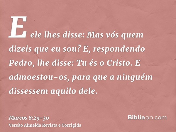 E ele lhes disse: Mas vós quem dizeis que eu sou? E, respondendo Pedro, lhe disse: Tu és o Cristo.E admoestou-os, para que a ninguém dissessem aquilo dele.