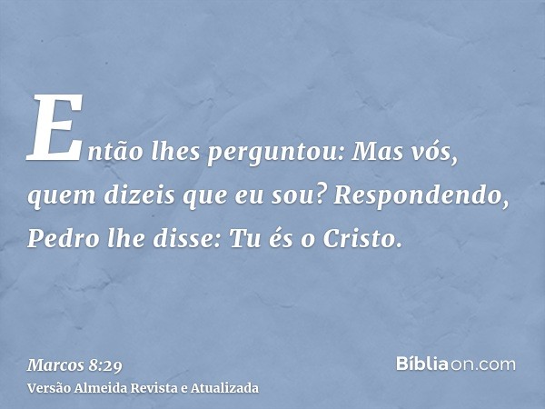 Então lhes perguntou: Mas vós, quem dizeis que eu sou? Respondendo, Pedro lhe disse: Tu és o Cristo.