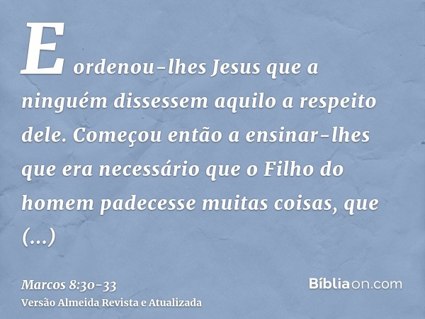 E ordenou-lhes Jesus que a ninguém dissessem aquilo a respeito dele.Começou então a ensinar-lhes que era necessário que o Filho do homem padecesse muitas coisas