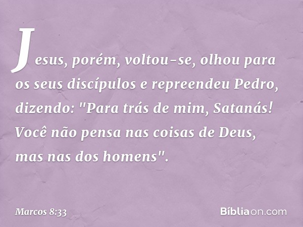 Jesus, porém, voltou-se, olhou para os seus discípulos e repreendeu Pedro, dizendo: "Para trás de mim, Satanás! Você não pensa nas coisas de Deus, mas nas dos h