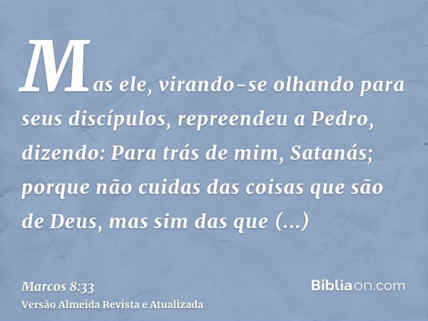 Mas ele, virando-se olhando para seus discípulos, repreendeu a Pedro, dizendo: Para trás de mim, Satanás; porque não cuidas das coisas que são de Deus, mas sim 