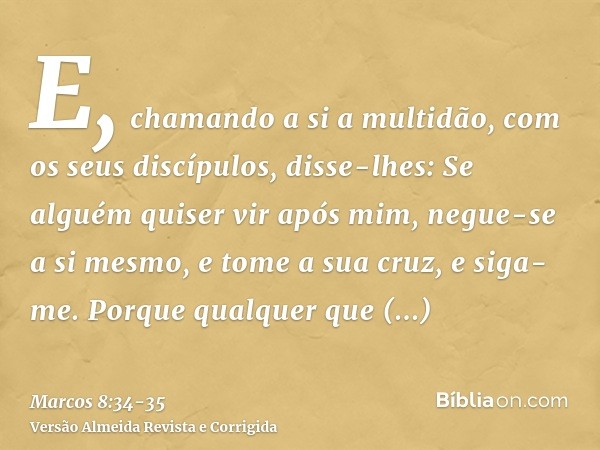 E, chamando a si a multidão, com os seus discípulos, disse-lhes: Se alguém quiser vir após mim, negue-se a si mesmo, e tome a sua cruz, e siga-me.Porque qualque