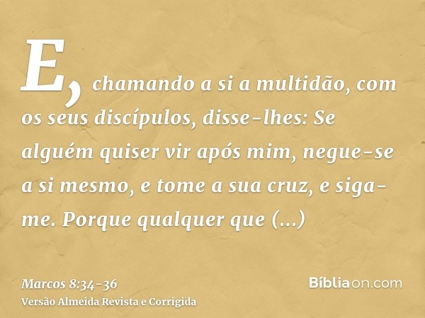 E, chamando a si a multidão, com os seus discípulos, disse-lhes: Se alguém quiser vir após mim, negue-se a si mesmo, e tome a sua cruz, e siga-me.Porque qualque