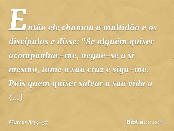 Então ele chamou a multidão e os discípulos e disse: "Se alguém quiser acompanhar-me, negue-se a si mesmo, tome a sua cruz e siga-me. Pois quem quiser salvar a