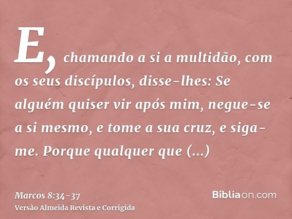 E, chamando a si a multidão, com os seus discípulos, disse-lhes: Se alguém quiser vir após mim, negue-se a si mesmo, e tome a sua cruz, e siga-me.Porque qualque