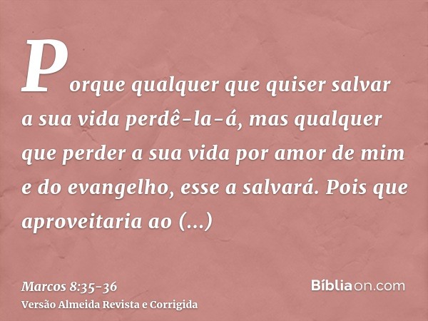 Porque qualquer que quiser salvar a sua vida perdê-la-á, mas qualquer que perder a sua vida por amor de mim e do evangelho, esse a salvará.Pois que aproveitaria