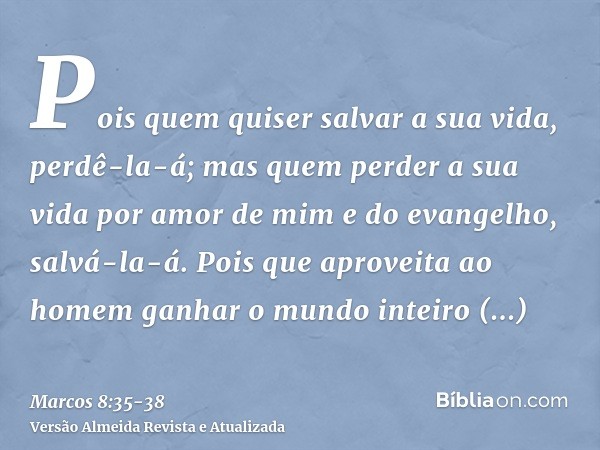 Pois quem quiser salvar a sua vida, perdê-la-á; mas quem perder a sua vida por amor de mim e do evangelho, salvá-la-á.Pois que aproveita ao homem ganhar o mundo