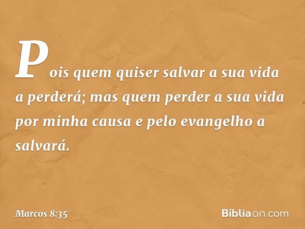 Pois quem quiser salvar a sua vida a perderá; mas quem perder a sua vida por minha causa e pelo evangelho a salvará. -- Marcos 8:35