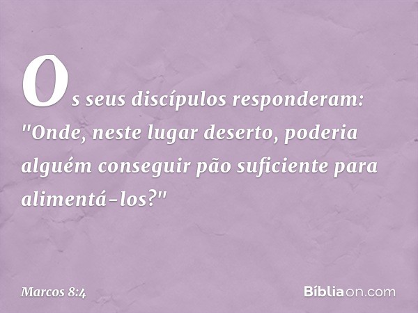 Os seus discípulos responderam: "Onde, neste lugar deserto, poderia alguém conseguir pão suficiente para alimentá-los?" -- Marcos 8:4