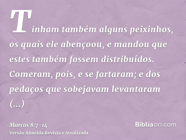 Tinham também alguns peixinhos, os quais ele abençoou, e mandou que estes também fossem distribuídos.Comeram, pois, e se fartaram; e dos pedaços que sobejavam l