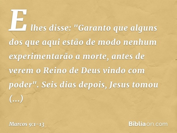 E lhes disse: "Garanto que alguns dos que aqui estão de modo nenhum experimentarão a morte, antes de verem o Reino de Deus vindo com poder". Seis dias depois, J