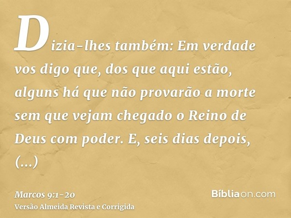 Dizia-lhes também: Em verdade vos digo que, dos que aqui estão, alguns há que não provarão a morte sem que vejam chegado o Reino de Deus com poder.E, seis dias 