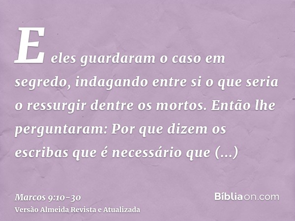 E eles guardaram o caso em segredo, indagando entre si o que seria o ressurgir dentre os mortos.Então lhe perguntaram: Por que dizem os escribas que é necessári