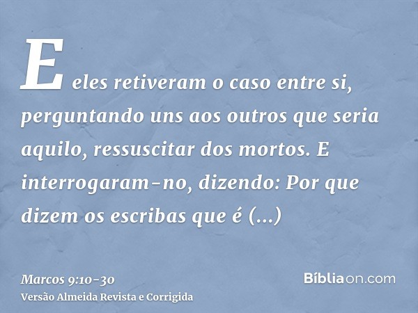 E eles retiveram o caso entre si, perguntando uns aos outros que seria aquilo, ressuscitar dos mortos.E interrogaram-no, dizendo: Por que dizem os escribas que 