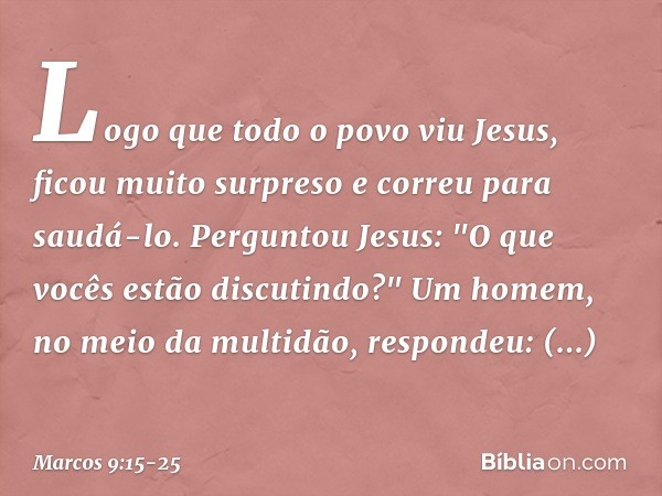 Logo que todo o povo viu Jesus, ficou muito surpreso e correu para saudá-lo. Perguntou Jesus: "O que vocês estão discutindo?" Um homem, no meio da multidão, res