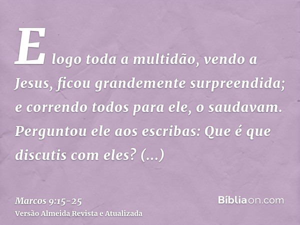 E logo toda a multidão, vendo a Jesus, ficou grandemente surpreendida; e correndo todos para ele, o saudavam.Perguntou ele aos escribas: Que é que discutis com 