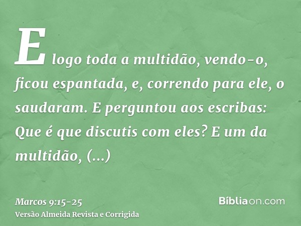 E logo toda a multidão, vendo-o, ficou espantada, e, correndo para ele, o saudaram.E perguntou aos escribas: Que é que discutis com eles?E um da multidão, respo