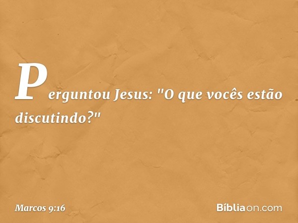 Perguntou Jesus: "O que vocês estão discutindo?" -- Marcos 9:16