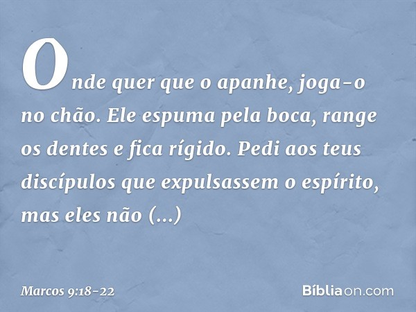 Onde quer que o apanhe, joga-o no chão. Ele espuma pela boca, range os dentes e fica rígido. Pedi aos teus discípulos que expulsassem o espírito, mas eles não c