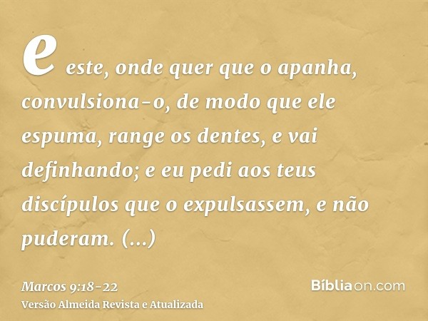 e este, onde quer que o apanha, convulsiona-o, de modo que ele espuma, range os dentes, e vai definhando; e eu pedi aos teus discípulos que o expulsassem, e não