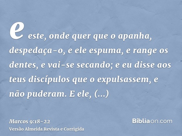 e este, onde quer que o apanha, despedaça-o, e ele espuma, e range os dentes, e vai-se secando; e eu disse aos teus discípulos que o expulsassem, e não puderam.